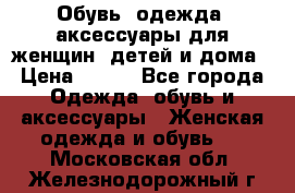 Обувь, одежда, аксессуары для женщин, детей и дома › Цена ­ 100 - Все города Одежда, обувь и аксессуары » Женская одежда и обувь   . Московская обл.,Железнодорожный г.